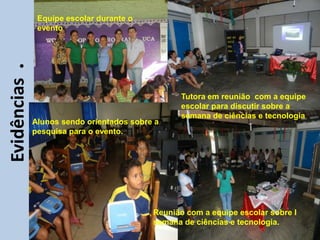 Equipe escolar durante o
              evento




     • Ii
Evidências


                                                 Tutora em reunião com a equipe
                                                 escolar para discutir sobre a
                                                 semana de ciências e tecnologia
             Alunos sendo orientados sobre a
             pesquisa para o evento.




                                          Reunião com a equipe escolar sobre I
                                          semana de ciências e tecnologia.
 