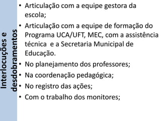 • Articulação com a equipe gestora da
                 escola;
               • Articulação com a equipe de formação do
desdobramentos

                 Programa UCA/UFT, MEC, com a assistência
 Interlocuções e



                 técnica e a Secretaria Municipal de
                 Educação.
               • No planejamento dos professores;
               • Na coordenação pedagógica;
               • No registro das ações;
               • Com o trabalho dos monitores;
 