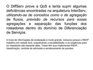 O DiffServ prove a QoS e tenta suprir algumas deficiências encontradas na arquitetura InterServ , utilizando-se de conceitos como o de agregação  de fluxos , previsão de recursos para essas agregações  e separação das funções dos roteadores dentro do domínio de Diferenciação de Serviços. A troca de informações de sinalização é muito grande, inclusive porque o RSVP trabalha com estado leve, prejudicando a escalabilidade; e as exigências para os roteadores são bastante altas. Todos têm que implementar RSVP, classificação, controle de admissão e escalonamento de pacotes. 