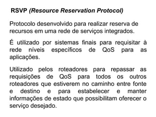 É utilizado por sistemas finais para requisitar à rede níveis específicos de QoS para as aplicações. RSVP  (Resource Reservation Protocol) Utilizado pelos roteadores para repassar as requisições de QoS para todos os outros roteadores que estiverem no caminho entre fonte e destino e para estabelecer e manter informações de estado que possibilitam oferecer o serviço desejado. Protocolo desenvolvido para realizar reserva de recursos em uma rede de serviços integrados. 