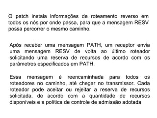 O patch instala informações de roteamento reverso em todos os nós por onde passa, para que a mensagem RESV possa percorrer o mesmo caminho. Após receber uma mensagem PATH, um receptor envia uma mensagem RESV de volta ao último roteador solicitando uma reserva de recursos de acordo com os parâmetros especificados em PATH.  Essa mensagem é reencaminhada para todos os roteadores no caminho, até chegar no transmissor. Cada roteador pode aceitar ou rejeitar a reserva de recursos solicitada, de acordo com a quantidade de recursos disponíveis e a política de controle de admissão adotada 