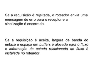 Se a requisição é rejeitada, o roteador envia uma mensagem de erro para o receptor e a sinalização é encerrada.  Se a requisição é aceita, largura de banda do enlace e espaço em  buffers é alocada para o fluxo e informação de estado relacionada ao fluxo é instalada no  roteador. 