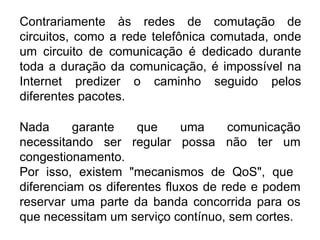 Contrariamente às redes de comutação de circuitos, como a rede telefônica comutada, onde um circuito de comunicação é dedicado durante toda a duração da comunicação, é impossível na Internet predizer o caminho seguido pelos diferentes pacotes.  Nada garante que uma comunicação necessitando ser regular possa não ter um congestionamento.  Por isso, existem "mecanismos de QoS", que  diferenciam os diferentes fluxos de rede e podem reservar uma parte da banda concorrida para os que necessitam um serviço contínuo, sem cortes.  