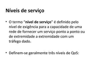 Níveis de serviço O termo “ nível de serviço ” é definido pelo nível de exigência para a capacidade de uma rede de fornecer um serviço ponto a ponto ou de extremidade a extremidade com um tráfego dado.  Definem-se geralmente três níveis de QoS:  