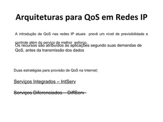 Arquiteturas para QoS em Redes IP A introdução de QoS nas redes IP atuais  prevê um nível de previsibilidade e controle além do serviço de melhor  esforço. Duas estratégias para provisão de QoS na Internet : Serviços Integrados – IntServ Serviços Diferenciados – DiffServ   Os recursos são atribuídos às aplicações segundo suas demandas de QoS, antes da transmissão dos dados  