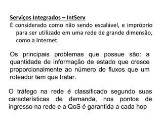 Serviços Integrados – IntServ É considerado como não sendo escalável, e impróprio para ser utilizado em uma rede de grande dimensão, como a Internet. Os principais problemas que possue são: a quantidade de informação de estado que cresce proporcionalmente ao número de fluxos que um roteador tem que tratar. O tráfego na rede é classificado segundo suas características de demanda, nos pontos de ingresso na rede e a QoS é garantida a cada hop 