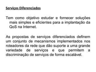 Serviços Diferenciados Tem como objetivo estudar e fornecer soluções mais simples e eficientes para a implantação da QoS na Internet. As propostas de serviços diferenciados definem um conjunto de mecanismos implementados nos roteadores da rede que dão suporte a uma grande variedade de serviços e que permitem a discriminação de serviços de forma escalável. 