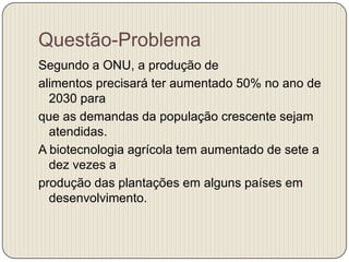 Questão-Problema
Segundo a ONU, a produção de
alimentos precisará ter aumentado 50% no ano de
  2030 para
que as demandas da população crescente sejam
  atendidas.
A biotecnologia agrícola tem aumentado de sete a
  dez vezes a
produção das plantações em alguns países em
  desenvolvimento.
 