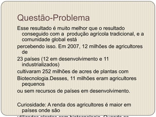Questão-Problema
Esse resultado é muito melhor que o resultado
  conseguido com a produção agrícola tradicional, e a
  comunidade global está
percebendo isso. Em 2007, 12 milhões de agricultores
  de
23 países (12 em desenvolvimento e 11
  industrializados)
cultivaram 252 milhões de acres de plantas com
Biotecnologia.Desses, 11 milhões eram agricultores
  pequenos
ou sem recursos de países em desenvolvimento.

Curiosidade: A renda dos agricultores é maior em
 países onde são
 