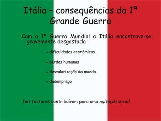 Itália – consequências da 1ª Grande Guerra Com a 1ª Guerra Mundial a Itália encontrava-se gravemente desgastada  ●   dificuldades económicas ●   perdas humanas ●   desvalorização da moeda ●   desemprego Tais factores contribuíram para uma  agitação social.  