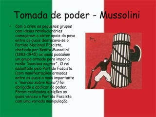 Tomada de poder - Mussolini   Com a crise os pequenos grupos com ideias revolucionárias começaram a obter apoio do povo entre os quais destacava-se o Partido Nacional Fascista, chefiado por Benito Mussolini (1883-1945) os quais possuíam um grupo armado para impor a razão  “camisas negras” .  O rei assustado pelo Partido Fascista (com manifestações armadas entre as quais a mais importante a  “marcha sobre Roma”)  foi obrigado a abdicar do poder. Foram realizadas eleições as quais venceu o Partido Fascista com uma variada manipulação. 