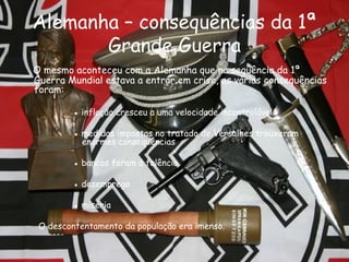 Alemanha – consequências da 1ª Grande Guerra O mesmo aconteceu com a Alemanha que na sequência da 1ª Guerra Mundial estava a entrar em crise, as várias consequências foram: ●   inflação cresceu a uma velocidade incontrolável ●   medidas impostas no tratado de Versalhes trouxeram enormes consequências ●   bancos foram à falência ●   desemprego ●   miséria O descontentamento da população era imenso. 