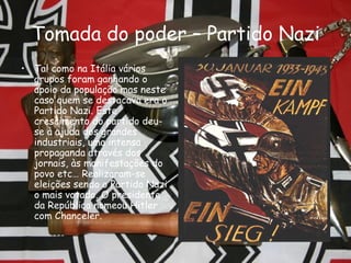 Tomada do poder – Partido Nazi Tal como na Itália vários grupos foram ganhando o apoio da população mas neste caso quem se destacava era o Partido Nazi. Este crescimento do partido deu-se à ajuda dos grandes industriais, uma intensa propaganda através dos jornais, às manifestações do povo etc… Realizaram-se eleições sendo o Partido Nazi o mais votado. O presidente da República nomeou Hitler com Chanceler. 