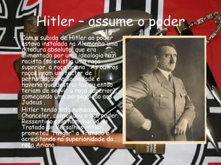 Hitler – assume o poder Com a subida de Hitler ao poder estava instalada na Alemanha uma ditadura absoluta, que era alimentada por uma ideologia nazi racista (só existia uma raça superior, a raça ariana . As outras raças eram um factor de perturbação na sociedade e haveria que destrui-las ou então teriam de servir a raça superior), começando uma perseguição aos Judeus .  Hitler tendo sido nomeado Chanceler, consolidou o seu poder. Ressentido pela humilhação do Tratado de Versalhes Hitler prometeu "rasgar" o Tratado e acreditando na superioridade da raça Ariana.   