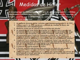 Medidas de Hitler As mulheres deixaram de ser contadas como desempregadas a partir de 1933  Judeus, a partir de 1935, perderam a condição de cidadãos do Reich, não contando mais como desempregados  Mulheres jovens que se casavam eram excluídas dos cálculos.  Ao desempregado eram dadas duas opções: ou trabalhar para o governo sob baixíssimos salários ou permanecer segregado da esfera governamental, longe de todas as suas obrigações, mas também vantagens, como saúde, lazer, etc.  As convocações para o exército começaram a acelerar-se. Até 1939, 1,4 milhões de alemães haviam sido convocados. Para armar esse contingente, a produção industrial aumentou e a procura por mão-de-obra aumentou também.  Criação da Frente Alemã de Trabalho, dirigida por Robert Ley, que pôs em prática programas governamentais de trabalho que absorveram boa parte da mão-de-obra disponível, ora empregando-a no melhoramento da infra-estrutura do país, ora nas indústrias e na produção bélica. Criadas as SS (guarda pessoal de Hitler) O Estado concedia empréstimos para encorajar os casais de raça ariana a terem mais filhos e as mães com muitos filhos recebiam medalhas. Judeus obrigados a registarem-se e a usarem uma ligadura com uma estrela de David amarela no braço, para não se confundirem com a raça Alemã e para mais facilmente serem identificados.  O desemprego na Alemanha de 1933 era de aproximadamente 6 milhões. Esse número diminuiu para 300.000 em 1939. Essa diminuição fabulosa, no entanto, ocorreu por diversos motivos, como alterações estatísticas e projectos governamentais:  