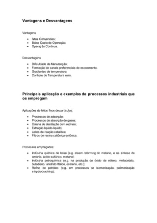 Vantagens e Desvantagens
Vantagens
 Altas Conversões;
 Baixo Custo de Operação;
 Operação Continua.
Desvantagens
 Dificuldade de Manutenção;
 Formação de canais preferenciais de escoamento;
 Gradientes de temperatura;
 Controle de Temperatura ruim.
Principais aplicação e exemplos de processos industriais que
os empregam
Aplicações de leitos fixos de partículas:
 Processos de adsorção;
 Processos de absorção de gases;
 Coluna de destilação com recheio;
 Extração liquido-liquido;
 Leitos de reação catalítica;
 Filtros de resina catiônica-aniônica.
Processos empregados:
 Indústria química de base (e.g. steam reforming do metano, e na síntese de
amónia, ácido sulfúrico, metanol;
 Indústria petroquímica (e.g. na produção de óxido de etileno, vinilacetato,
butadieno, anidrido ftálico, estireno, etc.);
 Refino de petróleo (e.g. em processos de isomerização, polimerização
e hydrocracking);
 