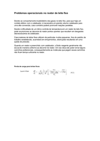 Problemas operacionais no reator de leito fixo
Devido ao comportamento insatisfatório dos gases no leito fixo, para que haja um
contato efetivo com o catalisador, é necessário um grande volume catalisador para
uma alta conversão, caso contrário poderá promover reações paralelas.
Devido à dificuldade de um ótimo controle de temperatura em um reator de leito fixo,
pode se promover ao decorrer do reator pontos quentes que resultam em desgastes
desnecessários do catalisador.
Caso reatores de leitos fixos utilizem de partículas muitos pequenas, fora do padrão de
trabalho estabelecido, acarretará em entupimentos, obstruções resultando em uma
queda de pressão.
Quando um reator e preenchido com catalisador, o fluido reagente geralmente não
escoa de maneira uniforme ao decorrer do reator. Em vez disso ele pode tomar alguns
caminhos preferenciais, consequentemente as moléculas que pegam esses caminhos
não ficam tempo suficiente no reator.
Perda de carga para leitos fixos
 