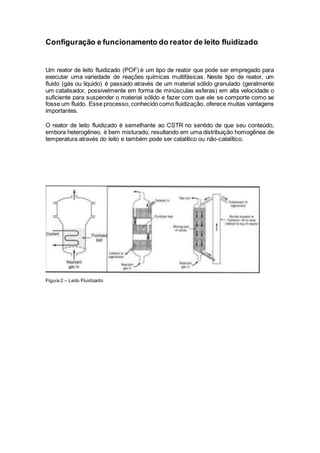 Configuração e funcionamento do reator de leito fluidizado
Um reator de leito fluidizado (POF) é um tipo de reator que pode ser empregado para
executar uma variedade de reações químicas multifásicas. Neste tipo de reator, um
fluido (gás ou líquido) é passado através de um material sólido granulado (geralmente
um catalisador, possivelmente em forma de minúsculas esferas) em alta velocidade o
suficiente para suspender o material sólido e fazer com que ele se comporte como se
fosse um fluido. Esse processo, conhecido como fluidização, oferece muitas vantagens
importantes.
O reator de leito fluidizado é semelhante ao CSTR no sentido de que seu conteúdo,
embora heterogêneo, é bem misturado, resultando em uma distribuição homogênea de
temperatura através do leito e também pode ser catalítico ou não-catalítico.
Figura 2 – Leito Fluidizado
 