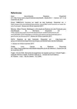 Referências
Autor desconhecido, Reatores. Disponível
em:<http://www.marco.eng.br/reatores/reatorleitoflu dizado.html > Acesso em 9 de
novembro de 2017.
Grupo CIMM,Como funciona um reator de leito fluidizado. Disponível em :<
https://www.cimm.com.br/portal/noticia/exibir_noticia/7812-como-funciona-um-reator-de-
leito-fluidizado>. Acesso em 09 de novembro 2017.
Miranda, Gilliani Peixoto, Modelagem e Simulação de Reatores de Leito Fluidizado para
Gaseificação da Biomassa. Disponível em :
<http://portal.peq.coppe.ufrj.br/index.php/producao-academica/dissertacoes-de-
mestrado/2014-1/274-modelagem-e-simulacao-de-reatores-de-leito-fluidizado-para-a-
gaseificacao-da-biomassa/file>. Acesso em 09 de novembro 2017.
RATH, Reatores de leito fluidizado. Disponível em : <http://www.rath-
group.com/pt/setores/engenharia-de-energia-e-ambiental/reator-de-leito-fluidizado/
>. Acesso em 09 de novembro 2017.
Onildo Lima, Calculo de Reatores. Disponível
em:<https://www.slideshare.net/onildolima/apostila-clculo-de-reatores-i>. Acessoem 09
de novembro 2017.
Fogler, H.Scott,1939- Elementos de engenharia da reações químicas / H.Scott Fogler ;
tradução Veronica Calado, Evaristo C.Biscair Jr. ; revisão técnica Frederico
W.Tavares. – 4,ed. – Rio de Janeiro : TLC,2009.
 