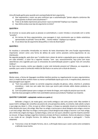 Uma afirmação ganha peso quando vem acompanhada de bom argumento.
  a) Que argumentos o autor usa para confirmar que a automedicação “jamais adquiriu contornos tão
       preocupantes no Brasil como atualmente”?
  b) Trata-se de dados expressivos para provar o que se pretende? Explique sua resposta.
  c) Que efeito produz esse tipo de argumento no leitor?

QUESTÃO 4

Ao enunciar as causas pelas quais as pessoas se automedicam, o autor introduz o enunciado com o verbo
“acredito”.
    a) Em termos de força argumentativa, essa passagem é mais convincente que os dados estatísticos
        apresentados no período “Cerca de 40% ... receita médica”. Explique sua resposta.
    b) O uso desse tipo de argumento desqualifica o resto da dissertação?

QUESTÃO 5

As ressalvas e concessões introduzidas no interior do texto dissertativo têm uma função argumentativa
importante: servem como uma forma de defesa do autor contra possíveis contra-argumentos do seu
interlocutor.
No segundo parágrafo, após dizer que “o médico tem o dever de alertar a população para os perigos ocultos
em cada remédio”, o autor faz a seguinte ressalva: “sem que, necessariamente, faça junto com essas
advertências uma sugestão para que os entusiastas da automedicação passem a gastar mais em consultas
médicas”.
Ao fazer essa ressalva, contra que objeção o autor está tentando prevenir-se? (Observe, ao responder a
questão, que o autor é conhecido médico de São Paulo e se assina com o título de doutor).

QUESTÃO 6

Muitas vezes, a forma de linguagem escolhida interfere positiva ou negativamente no peso argumentativo,
isto é, o modo de dizer confere maior ou menor confiabilidade àquilo que se diz. A respeito disso, observe as
duas passagens que seguem:
     a) “Com isso poderá receber na corrente sanguínea soluções de glicose, cálcio, vitamina C, produtos
         aromáticos – tudo isso sem saber dos riscos que ocorre pela entrada súbita destes produtos na
         circulação”.
     b) Com isso poderá passar para o sangue um monte de drogas, sem noção do prejuízo que isso dá.
     Qual das duas passagens confere mais autoridade à pessoa que produziu? Explique sua resposta.

QUESTÃO 7 (UNICAMP – aqdaptada: excluiu-se a parte c)

         Defender a língua é, de modo geral, uma tarefa ambígua e até certo ponto inútil. Mas também é
quase inútil e ambíguo dar conselhos aos jovens de uma perspectiva adulta, no entanto, todo adulto cumpre
o que julga seu dever (...) Ora, no que se refere à língua, o choque ou oposição situam-se normalmente na
linha divisória do novo e do antigo. Mas fixar no antigo a norma para o atual obrigaria este antigo a recorrer
a um mais antigo. Mas fixar no antigo a norma para o atual obrigaria este antigo a recorrer a um mais antigo,
até o limite das origens da língua. A própria língua, como ser vivo que é, decidirá o que lhe importa assimilar
ou recusar. A língua mastiga e joga fora inúmeros arranjos de frase e vocábulos. Outros ela absorve e integra
a seu modo de ser. (Vergílio Ferreira. Em defesa da língua. Estão a assassinar o português! – Trecho
adaptado)

    a) Transcreva a tese de Vergílio Ferreira, isto é, a afirmação básica que o autor aceita como verdadeira
       e defende nesse trecho.
 
