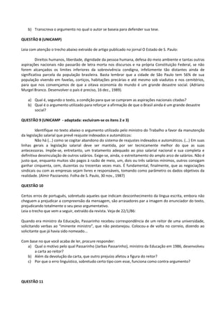 b) Transcreva o argumento no qual o autor se baseia para defender sua tese.

QUESTÃO 8 (UNICAMP)

Leia com atenção o trecho abaixo extraído de artigo publicado no jornal O Estado de S. Paulo:

         Direitos humanos, liberdade, dignidade da pessoa humana, defesa do meio ambiente e tantas outras
aspirações nacionais não passarão de letra morta nos discursos e na própria Constituição Federal, se não
forem alcançados os limites inferiores da sobrevivência condigna, infelizmente tão distantes ainda de
significativa parcela da população brasileira. Basta lembrar que a cidade de São Paulo tem 56% de sua
população vivendo em favelas, cortiços, habitações precárias e até mesmo sob viadutos e nos cemitérios,
para que nos convençamos de que a oitava economia do mundo é um grande desastre social. (Adriano
Murgel Branco. Desenvolver o país é preciso, 16 dez., 1989).

    a) Qual é, segundo o texto, a condição para que se cumpram as aspirações nacionais citadas?
    b) Qual é o argumento utilizado para reforçar a afirmação de que o Brasil ainda é um grande desastre
       social?

QUESTÃO 9 (UNICAMP - adaptada: excluíram-se os itens 2 e 3)

         Identifique no texto abaixo o argumento utilizado pelo ministro do Trabalho a favor da manutenção
da legislação salarial que prevê reajuste indexados e automáticos:
         Não há (...) como se cogitar abandono do sistema de reajustes indexados e automáticos. (...) Em suas
linhas gerais a legislação salarial deve ser mantida, por ser tecnicamente melhor do que as suas
antecessoras. Impõe-se, entretanto, um tratamento adequado ao piso salarial nacional e sua completa e
definitiva desvinculação de outros salários. Exige-se, ainda, o estreitamento do amplo arco de salários. Não é
justo que, enquanto muitos são pagos à razão de meio, um, dois ou três salários mínimos, outros consigam
ganhar cinquenta, cem, duzentas ou trezentas vezes mais. É fundamental, finalmente, que as negociações
sindicais ou com as empresas sejam livres e responsáveis, tomando como parâmetro os dados objetivos da
realidade. (Almir Pazzianoto. Folha de S. Paulo, 30 nov., 1987)

QUESTÃO 10

Certos erros de português, sobretudo aqueles que indicam desconhecimento da língua escrita, embora não
cheguem a prejudicar a compreensão da mensagem, são arrasadores par a imagem do enunciador do texto,
prejudicando totalmente o seu peso argumentativo.
Leia o trecho que vem a seguir, extraído da revista. Veja de 22/1/86:

Quando era ministro da Educação, Passarinho recebeu correspondência de um reitor de uma universidade,
solicitando verbas ao “iminente ministro”, que não pestanejou. Colocou-a de volta no correio, dizendo ao
solicitante que já havia sido nomeado...

Com base no que você acaba de ler, procure responder:
   a) Qual o motivo pelo qual Passarinho (Jarbas Passarinho), ministro da Educação em 1986, desenvolveu
      a carta ao reitor?
   b) Além da devolução da carta, que outro prejuízo afetou a figura do reitor?
   c) Por que o erro linguístico, sobretudo certo tipo com esse, funciona como contra-argumento?



QUESTÃO 11
 
