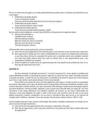 Por lei, em todo maço de cigarro e em toda publicidade desse produto deve vir afixada uma advertência com
a que segue:
    1. O Ministério da Saúde adverte:
         Fumar é prejudicial à saúde.
         Há outras variantes dessa advertência como as duas que seguem:
    2. O Ministério da Saúde adverte:
         Fumar provoca diversos males à saúde.
    3. O Ministério da Saúde adverte:
         Fumar durante a gravidez pode prejudicar o bebê.
Numa matéria sobre tabagismo, a revista Veja (10/3/93, p. 66) apresenta os seguintes dados:
    4. O fumo está associado a...
         120 000 mortes no Brasil
         30% das doenças cardíacas
         80% das mortes por câncer no pulmão
         84% dos casos de câncer na laringe
         75% das bronquites crônicas.

Confrontando entre si esses quatro itens, procure responder:
   a) Entre elas há uma progressão do mais abstrato para o mais concreto ou do concreto para o abstrato?
   b) Bom argumento é aquele que tem maior probabilidade de ser aceito com verdade pelo interlocutor
       e, por força disso, de leva-lo a proceder de acordo com o conteúdo aceito como verdade. Levando
       em conta esse dado, pode-se dizer que cada um desses itens é mais argumentativo que o seu
       antecedente? Explique sua resposta.
   c) O item 4 poderia ser usado como um argumento para dar mais aparência de verdade aos itens 1 e 2.
       Que tipo de argumento seria esse?

QUESTÃO 12

        No livro intitulado “A abolição do homem”, o escritor americano C.S. Lewis aborda o problema da
responsabilidade do adulto na educação dos jovens. Segundo seu ponto de vista, cabe à educação, portanto
à atuação do adulto, a tarefa de cria nos educandos a competência de discernir aquilo que é bom daquilo
que é mau; o que merece nosso apreço do que merece nossa rejeição.
        Para confirmar seu ponto de vista, cita Santo Agostinho, para quem a virtude consiste na capacidade
de apreciar cada objeto com o grau de afeição que lhe é apropriado; lembra que Aristóteles considera como
meta da educação o desafio de fazer com que o educando saiba distinguir aquilo de que deve gostar daquilo
que deve desprezar; menciona Platão, segundo o qual o jovem bem educado deve ser capaz de “ver mais
claramente o que esteja defeituoso nos trabalhos malfeitos do homem ou nos frutos malformados da
natureza, e com justo desgosto iria culpar e odiar o feio já nos seus primeiros anos de vida, e com justo
deleite reverenciar a beleza, recebendo-a em sua alma e nutrindo-se dela, para tornar-se um homem de
coração nobre”. (William J. Bennett. O livro das virtudes. Rio de Janeiro, Nova Fronteira, 1995. P. 176)

As três citações feitas por Lewis, quanto à informação, não contêm novidades importantes em relação ao seu
ponto de vista afirmado inicialmente.
    a) Sob o ponto de vista argumentativo são, entretanto, importantes. Por quê?
    b) Que tipo de argumento o autor usou para confirmar o seu ponto de vista? Qual o poder desse tipo
         de argumento?
 