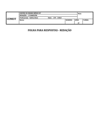 CENTRO DE ENSINO MÉDIO EIT                                   Nota
         REDAÇÃO – 2º BIMESTRE
         Professor(a): Kathia Alves   Data: / 07 / 2012
CEMEIT   Nome:                                            NÚMERO   SÉRIE     TURMA
                                                                      2º



                   FOLHA PARA RESPOSTAS - REDAÇÃO
 