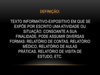 TEXTO INFORMATIVO-EXPOSITIVO EM QUE SE
EXPÕE POR ESCRITO UMA ATIVIDADE OU
SITUAÇÃO. CONSOANTE A SUA
FINALIDADE, PODE ASSUMIR DIVERSAS
FORMAS: RELATÓRIO DE CONTAS, RELATÓRIO
MÉDICO, RELATÓRIO DE AULAS
PRÁTICAS, RELATÓRIO DE VISITA DE
ESTUDO, ETC.
 
