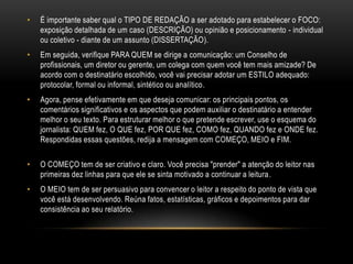 • É importante saber qual o TIPO DE REDAÇÃO a ser adotado para estabelecer o FOCO:
exposição detalhada de um caso (DESCRIÇÃO) ou opinião e posicionamento - individual
ou coletivo - diante de um assunto (DISSERTAÇÃO).
• Em seguida, verifique PARA QUEM se dirige a comunicação: um Conselho de
profissionais, um diretor ou gerente, um colega com quem você tem mais amizade? De
acordo com o destinatário escolhido, você vai precisar adotar um ESTILO adequado:
protocolar, formal ou informal, sintético ou analítico.
• Agora, pense efetivamente em que deseja comunicar: os principais pontos, os
comentários significativos e os aspectos que podem auxiliar o destinatário a entender
melhor o seu texto. Para estruturar melhor o que pretende escrever, use o esquema do
jornalista: QUEM fez, O QUE fez, POR QUE fez, COMO fez, QUANDO fez e ONDE fez.
Respondidas essas questões, redija a mensagem com COMEÇO, MEIO e FIM.
• O COMEÇO tem de ser criativo e claro. Você precisa "prender" a atenção do leitor nas
primeiras dez linhas para que ele se sinta motivado a continuar a leitura.
• O MEIO tem de ser persuasivo para convencer o leitor a respeito do ponto de vista que
você está desenvolvendo. Reúna fatos, estatísticas, gráficos e depoimentos para dar
consistência ao seu relatório.
 