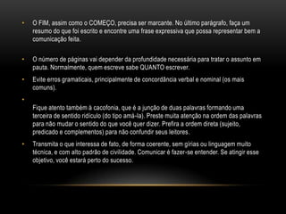 • O FIM, assim como o COMEÇO, precisa ser marcante. No último parágrafo, faça um
resumo do que foi escrito e encontre uma frase expressiva que possa representar bem a
comunicação feita.
• O número de páginas vai depender da profundidade necessária para tratar o assunto em
pauta. Normalmente, quem escreve sabe QUANTO escrever.
• Evite erros gramaticais, principalmente de concordância verbal e nominal (os mais
comuns).
•
Fique atento também à cacofonia, que é a junção de duas palavras formando uma
terceira de sentido ridículo (do tipo amá-la). Preste muita atenção na ordem das palavras
para não mudar o sentido do que você quer dizer. Prefira a ordem direta (sujeito,
predicado e complementos) para não confundir seus leitores.
• Transmita o que interessa de fato, de forma coerente, sem gírias ou linguagem muito
técnica, e com alto padrão de civilidade. Comunicar é fazer-se entender. Se atingir esse
objetivo, você estará perto do sucesso.
 