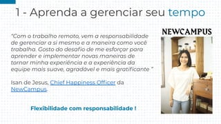 1 - Aprenda a gerenciar seu tempo
“Com o trabalho remoto, vem a responsabilidade
de gerenciar a si mesmo e a maneira como você
trabalha. Gosto do desaﬁo de me esforçar para
aprender e implementar novas maneiras de
tornar minha experiência e a experiência da
equipe mais suave, agradável e mais gratiﬁcante ”
Isan de Jesus, Chief Happiness Ofﬁcer da
NewCampus.
Flexibilidade com responsabilidade !
 