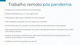 Trabalho remoto pós pandemia
● Mudança de comportamento em escala global
● Colaboratividade toma um novo signiﬁcado
● Mais pessoas vêem que o trabalho remoto é possível
● Mais empresas produzem sem ter custos com escritório
● Ferramentas de comunicação e produtividade são descobertas por mais pessoas
● Mais bugs descobertos, empresas com maior entendimento sobre a importância de cuidar
bem de seus clientes
● Equipes de produto e métricas sem saber quais comportamentos serão alterados para
sempre, quais voltaram a ser combates
● Modelos econômicos passarão por ajustes
 