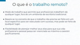 O que é o trabalho remoto?
● Modo de trabalho que permite que proﬁssionais trabalhem de
qualquer lugar, fora de um ambiente de escritório tradicional.
● Baseia-se no conceito de que o trabalho não precisa ser feito em um
local especíﬁco para ser executado com sucesso, mas pode ser feito de
qualquer lugar.
● Flexibilidade de planejar melhor seus dias para que sua vida
proﬁssional e pessoal possa ser vivenciada ao máximo e coexistir
paciﬁcamente.
 