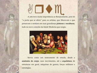 A arte teve muita importância ao Renascimento, pois foi
“a porta que se abriu” para os artistas, que liberavam o que
pensavam e sentiam em suas grandiosas pinturas e esculturas,
tudo no novo conceito da Idade Moderna que surgia.




       Servia como um instrumento de estudo, desde a
anatomia do corpo, seus movimentos, até a arquitetura de
estruturas em geral, máquinas de guerra, forças militares e
estratégias.
 