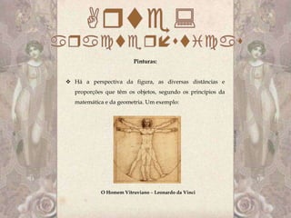 Pinturas:


 Há a perspectiva da figura, as diversas distâncias e
   proporções que têm os objetos, segundo os princípios da
   matemática e da geometria. Um exemplo:




            O Homem Vitruviano – Leonardo da Vinci
 