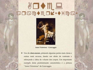 Amor Victorious - Caravaggio


 Uso do claro-escuro, pintando algumas partes mais claras e
   outras mais escuras, dando um efeito de contraste e
   reforçando a ideia do volume dos corpos. Um importante
   exemplo desta predominante característica é a pintura
   “Amor Victorious” de Caravaggio.
 