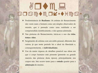 Predominância do Realismo. Os artistas do Renascimento
   não veem mais o homem como um simples observador do
   mundo, que é pensado como uma realidade a ser
   compreendida cientificamente, e não apenas admirada.
 Nas pinturas do Renascimento, inicia-se o uso das telas,
   tintas e óleo.
 Surgimento de artistas com um estilo pessoal, diferente dos
   outros, já que neste período há o ideal da liberdade e,
   consequentemente, o individualismo.
 Uso da maior riqueza de detalhes possível nas obras em
   que o corpo humano está presente (presente na grande
   maioria das pinturas desta época), principalmente nos
   corpos nús. Isto ocorre tanto para o estudo quanto para a
   admiração do mesmo.
 