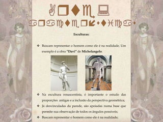 Esculturas:


 Buscam representar o homem como ele é na realidade. Um
   exemplo é a obra “Davi” de Michelangelo:




 Na escultura renascentista, é importante o estudo das
   proporções antigas e a inclusão da perspectiva geométrica;
 Já desvinculadas da parede, são apoiadas numa base que
   permite sua observação de todos os ângulos possíveis;
 Buscam representar o homem como ele é na realidade;
 