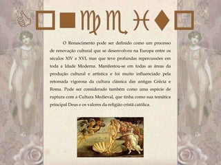 O Renascimento pode ser definido como um processo
de renovação cultural que se desenvolveu na Europa entre os
séculos XIV a XVI, mas que teve profundas repercussões em
toda a Idade Moderna. Manifestou-se em todas as áreas da
produção cultural e artística e foi muito influenciado pela
retomada vigorosa da cultura clássica das antigas Grécia e
Roma. Pode ser considerado também como uma espécie de
ruptura com a Cultura Medieval, que tinha como sua temática
principal Deus e os valores da religião cristã católica.
 