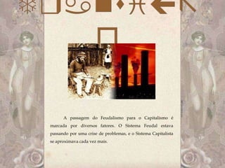 A passagem do Feudalismo para o Capitalismo é
marcada por diversos fatores. O Sistema Feudal estava
passando por uma crise de problemas, e o Sistema Capitalista
se aproximava cada vez mais.
 