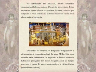 Ao    retornarem       das   cruzadas,   muitos   cavaleiros
saqueavam cidades no oriente. O material proveniente destes
saques era comercializado no caminho. Foi neste contexto que
surgiram as rotas comerciais, as feiras medievais e uma nova
classe social: a burguesia.




       Dedicados ao comércio, os burgueses enriqueceram e
dinamizaram a economia no final da Idade Média. Esta nova
camada social necessitava de segurança e buscou construir
habitações protegidas por muros. Surgiam assim os burgos
que, com o passar do tempo, deram origem a várias cidades
(renascimento urbano).
 
