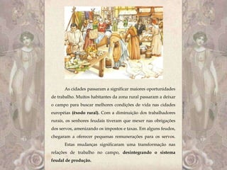 As cidades passaram a significar maiores oportunidades
de trabalho. Muitos habitantes da zona rural passaram a deixar
o campo para buscar melhores condições de vida nas cidades
européias (êxodo rural). Com a diminuição dos trabalhadores
rurais, os senhores feudais tiveram que mexer nas obrigações
dos servos, amenizando os impostos e taxas. Em alguns feudos,
chegaram a oferecer pequenas remunerações para os servos.
      Estas mudanças significaram uma transformação nas
relações de trabalho no campo, desintegrando o sistema
feudal de produção.
 