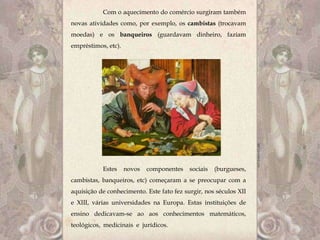 Com o aquecimento do comércio surgiram também
novas atividades como, por exemplo, os cambistas (trocavam
moedas) e os banqueiros (guardavam dinheiro, faziam
empréstimos, etc).




           Estes     novos   componentes   sociais   (burgueses,
cambistas, banqueiros, etc) começaram a se preocupar com a
aquisição de conhecimento. Este fato fez surgir, nos séculos XII
e XIII, várias universidades na Europa. Estas instituições de
ensino dedicavam-se ao aos conhecimentos matemáticos,
teológicos, medicinais e jurídicos.
 
