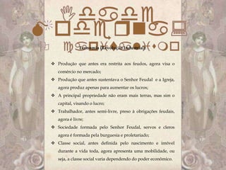 Economia (Revolução Industrial):


 Produção que antes era restrita aos feudos, agora visa o
   comércio no mercado;
 Produção que antes sustentava o Senhor Feudal e a Igreja,
   agora produz apenas para aumentar os lucros;
 A principal propriedade não eram mais terras, mas sim o
   capital, visando o lucro;
 Trabalhador, antes semi-livre, preso à obrigações feudais,
   agora é livre;
 Sociedade formada pelo Senhor Feudal, servos e cleros
   agora é formada pela burguesia e proletariado;
 Classe social, antes definida pelo nascimento e imóvel
   durante a vida toda, agora apresenta uma mobilidade, ou
   seja, a classe social varia dependendo do poder econômico.
 