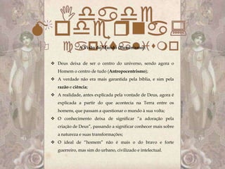 A Visão do Mundo (Iluminismo):


 Deus deixa de ser o centro do universo, sendo agora o
   Homem o centro de tudo (Antropocentrismo);
 A verdade não era mais garantida pela bíblia, e sim pela
   razão e ciência;
 A realidade, antes explicada pela vontade de Deus, agora é
   explicada a partir do que acontecia na Terra entre os
   homens, que passam a questionar o mundo à sua volta;
 O conhecimento deixa de significar “a adoração pela
   criação de Deus”, passando a significar conhecer mais sobre
   a natureza e suas transformações;
 O ideal de “homem” não é mais o do bravo e forte
   guerreiro, mas sim do urbano, civilizado e intelectual.
 