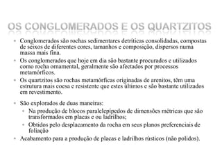 Os Conglomerados e os Quartzitos Conglomerados são rochas sedimentares detríticas consolidadas, compostas de seixos de diferentes cores, tamanhos e composição, dispersos numa massa mais fina. Os conglomerados que hoje em dia são bastante procurados e utilizados como rocha ornamental, geralmente são afectados por processos metamórficos.Os quartzitos são rochas metamórficas originadas de arenitos, têm uma estrutura mais coesa e resistente que estes últimos e são bastante utilizados em revestimento. São explorados de duas maneiras:Na produção de blocos paralelepípedos de dimensões métricas que são transformados em placas e ou ladrilhos;Obtidos pelo desplacamento da rocha em seus planos preferenciais de foliaçãoAcabamento para a produção de placas e ladrilhos rústicos (não polidos).