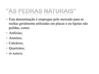 Esta denominação é empregue pelo mercado para as rochas geralmente utilizadas em placas e ou lajotas não polidas, como: Ardósias; Arenitos; Calcários;Quartzitos; in natura. "As Pedras Naturais" 