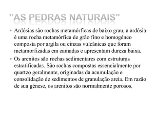 Ardósias são rochas metamórficas de baixo grau, a ardósia é uma rocha metamórfica de grão fino e homogéneo composta por argila ou cinzas vulcânicas que foram metamorfizadas em camadas e apresentam dureza baixa. Os arenitos são rochas sedimentares com estruturas estratificadas. São rochas compostas essencialmente por quartzo geralmente, originadas da acumulação e consolidação de sedimentos de granulação areia. Em razão de sua génese, os arenitos são normalmente porosos."As Pedras Naturais" 