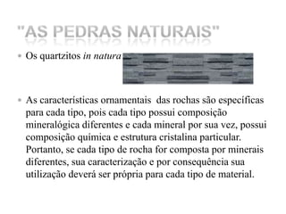 Os quartzitos in naturaAs características ornamentais  das rochas são específicas para cada tipo, pois cada tipo possui composição mineralógica diferentes e cada mineral por sua vez, possui composição química e estrutura cristalina particular. Portanto, se cada tipo de rocha for composta por minerais diferentes, sua caracterização e por consequência sua utilização deverá ser própria para cada tipo de material. "As Pedras Naturais" 