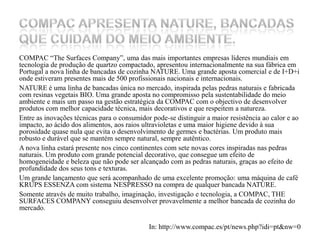COMPAC “TheSurfacesCompany”, uma das mais importantes empresas líderes mundiais em tecnologia de produção de quartzo compactado, apresentou internacionalmente na sua fábrica em Portugal a nova linha de bancadas de cozinha NATURE. Uma grande aposta comercial e de I+D+i onde estiveram presentes mais de 500 profissionais nacionais e internacionais.NATURE é uma linha de bancadas única no mercado, inspirada pelas pedras naturais e fabricada com resinas vegetais BIO. Uma grande aposta no compromisso pela sustentabilidade do meio ambiente e mais um passo na gestão estratégica da COMPAC com o objectivo de desenvolver produtos com melhor capacidade técnica, mais decorativos e que respeitem a natureza.Entre as inovações técnicas para o consumidor pode-se distinguir a maior resistência ao calor e ao impacto, ao ácido dos alimentos, aos raios ultravioletas e uma maior higiene devido à sua porosidade quase nula que evita o desenvolvimento de germes e bactérias. Um produto mais robusto e durável que se mantém sempre natural, sempre autêntico. A nova linha estará presente nos cinco continentes com sete novas cores inspiradas nas pedras naturais. Um produto com grande potencial decorativo, que consegue um efeito de homogeneidade e beleza que não pode ser alcançado com as pedras naturais, graças ao efeito de profundidade dos seus tons e texturas. Um grande lançamento que será acompanhado de uma excelente promoção: uma máquina de café KRUPS ESSENZA com sistema NESPRESSO na compra de qualquer bancada NATURE.Somente através de muito trabalho, imaginação, investigação e tecnologia, a COMPAC, THE SURFACES COMPANY conseguiu desenvolver provavelmente a melhor bancada de cozinha do mercado.In: http://www.compac.es/pt/news.php?idi=pt&nw=0COMPAC apresenta NATURE, bancadas que cuidam do meio ambiente.